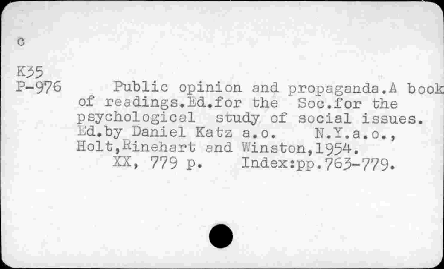 ﻿c
K55
P-976
Public opinion and. propaganda.A b of readings.Ed.for the Soc.for the psychological study of social issues Ed.by Daniel Katz a.o. N.Y.a.o., Holt,Sinehart and Winston,1954.
XX, 779 p. Index:pp.765-779.